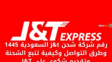 رقم شركة شحن j&t السعودية 1445 وطرق التواصل وكيفية تتبع الشحنة وتقديم شكوى على J&T